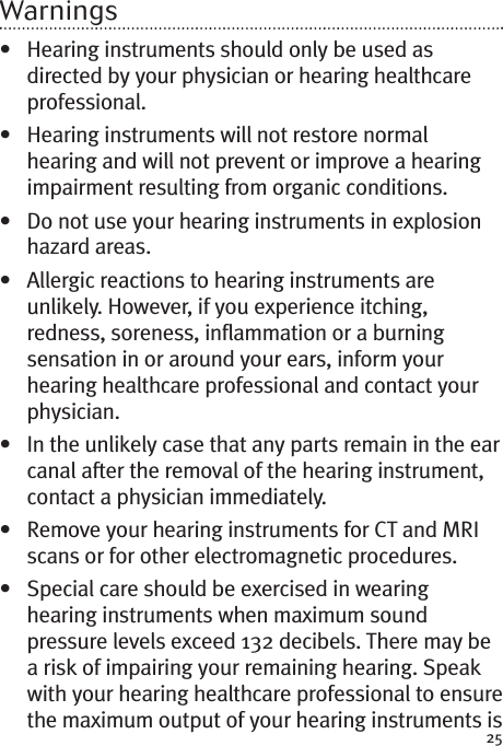 25Warnings• Hearing instruments should only be used asdirected by your physician or hearing healthcareprofessional.• Hearing instruments will not restore normalhearing and will not prevent or improve a hearingimpairment resulting from organic conditions.• Do not use your hearing instruments in explosionhazard areas.• Allergic reactions to hearing instruments areunlikely. However, if you experience itching,redness, soreness, inflammation or a burningsensation in or around your ears, inform yourhearing healthcare professional and contact yourphysician.• In the unlikely case that any parts remain in the earcanal after the removal of the hearing instrument,contact a physician immediately.• Remove your hearing instruments for CT and MRIscans or for other electromagnetic procedures.• Special care should be exercised in wearinghearing instruments when maximum soundpressure levels exceed 132 decibels. There may bea risk of impairing your remaining hearing. Speakwith your hearing healthcare professional to ensurethe maximum output of your hearing instruments is