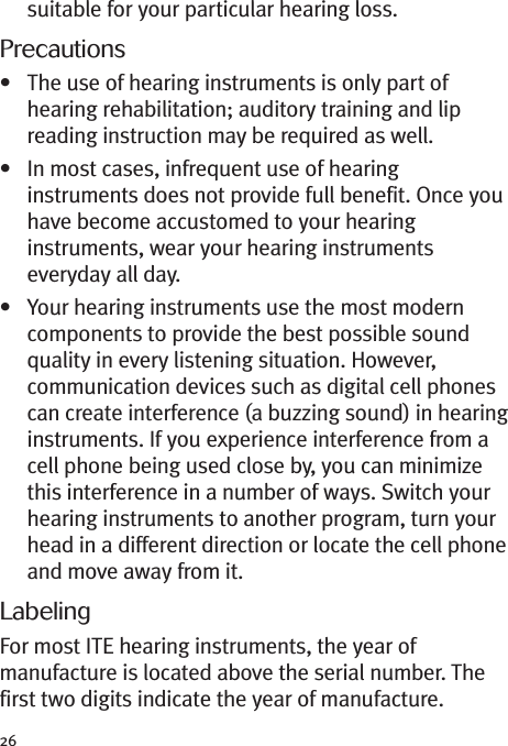 26suitable for your particular hearing loss.Precautions• The use of hearing instruments is only part ofhearing rehabilitation; auditory training and lipreading instruction may be required as well.• In most cases, infrequent use of hearinginstruments does not provide full benefit. Once youhave become accustomed to your hearinginstruments, wear your hearing instrumentseveryday all day.• Your hearing instruments use the most moderncomponents to provide the best possible soundquality in every listening situation. However,communication devices such as digital cell phonescan create interference (a buzzing sound) in hearinginstruments. If you experience interference from acell phone being used close by, you can minimizethis interference in a number of ways. Switch yourhearing instruments to another program, turn yourhead in a different direction or locate the cell phoneand move away from it.LabelingFor most ITE hearing instruments, the year ofmanufacture is located above the serial number. Thefirst two digits indicate the year of manufacture.