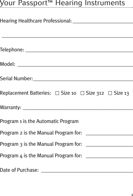 1Your Passport™ Hearing InstrumentsHearing Healthcare Professional: _________________________________________________________________________Telephone: _________________________________________Model: ____________________________________________Serial Number:______________________________________Replacement Batteries: Size 10 Size 312 Size 13Warranty: __________________________________________Program 1 is the Automatic ProgramProgram 2 is the Manual Program for: __________________Program 3 is the Manual Program for: __________________Program 4 is the Manual Program for: __________________Date of Purchase: ___________________________________