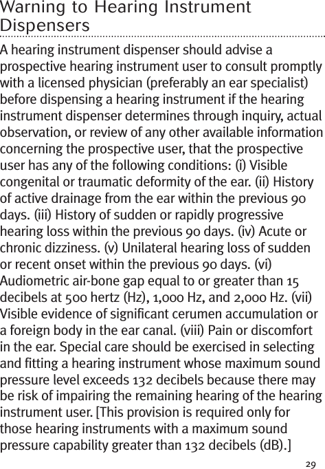 29Warning to Hearing InstrumentDispensersA hearing instrument dispenser should advise aprospective hearing instrument user to consult promptlywith a licensed physician (preferably an ear specialist)before dispensing a hearing instrument if the hearinginstrument dispenser determines through inquiry, actualobservation, or review of any other available informationconcerning the prospective user, that the prospectiveuser has any of the following conditions: (i) Visiblecongenital or traumatic deformity of the ear. (ii) Historyof active drainage from the ear within the previous 90days. (iii) History of sudden or rapidly progressivehearing loss within the previous 90 days. (iv) Acute orchronic dizziness. (v) Unilateral hearing loss of suddenor recent onset within the previous 90 days. (vi)Audiometric air-bone gap equal to or greater than 15decibels at 500 hertz (Hz), 1,000 Hz, and 2,000 Hz. (vii)Visible evidence of significant cerumen accumulation ora foreign body in the ear canal. (viii) Pain or discomfortin the ear. Special care should be exercised in selectingand fitting a hearing instrument whose maximum soundpressure level exceeds 132 decibels because there maybe risk of impairing the remaining hearing of the hearinginstrument user. [This provision is required only forthose hearing instruments with a maximum soundpressure capability greater than 132 decibels (dB).]