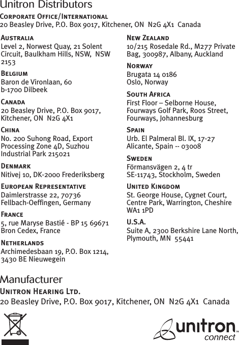 ManufacturerUnitron Hearing Ltd.20 Beasley Drive, P.O. Box 9017, Kitchener, ON N2G 4X1 CanadaUnitron DistributorsCorporate Office/International20 Beasley Drive, P.O. Box 9017, Kitchener, ON N2G 4X1 CanadaAustraliaLevel 2, Norwest Quay, 21 SolentCircuit, Baulkham Hills, NSW, NSW2153BelgiumBaron de Vironlaan, 60b-1700 DilbeekCanada20 Beasley Drive, P.O. Box 9017,Kitchener, ON N2G 4X1ChinaNo. 200 Suhong Road, ExportProcessing Zone 4D, SuzhouIndustrial Park 215021DenmarkNitivej 10, DK-2000 FrederiksbergEuropean RepresentativeDaimlerstrasse 22, 70736Fellbach-Oeffingen, GermanyFrance5, rue Maryse Bastié - BP 15 69671Bron Cedex, FranceNetherlandsArchimedesbaan 19, P.O. Box 1214,3430 BE NieuwegeinNew Zealand10/215 Rosedale Rd., M277 PrivateBag, 300987, Albany, AucklandNorwayBrugata 14 0186Oslo, NorwaySouth AfricaFirst Floor – Selborne House,Fourways Golf Park, Roos Street,Fourways, JohannesburgSpainUrb. El Palmeral Bl. IX, 17-27Alicante, Spain -- 03008SwedenFörmansvägen 2, 4 trSE-11743, Stockholm, SwedenUnited KingdomSt. George House, Cygnet Court,Centre Park, Warrington, CheshireWA1 1PDU.S.A.Suite A, 2300 Berkshire Lane North,Plymouth, MN 55441