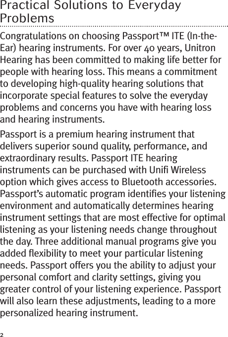 2Practical Solutions to EverydayProblemsCongratulations on choosing Passport™ ITE (In-the-Ear) hearing instruments. For over 40 years, UnitronHearing has been committed to making life better forpeople with hearing loss. This means a commitmentto developing high-quality hearing solutions thatincorporate special features to solve the everydayproblems and concerns you have with hearing lossand hearing instruments.Passport is a premium hearing instrument thatdelivers superior sound quality, performance, andextraordinary results. Passport ITE hearinginstruments can be purchased with Unifi Wirelessoption which gives access to Bluetooth accessories.Passport’s automatic program identifies your listeningenvironment and automatically determines hearinginstrument settings that are most effective for optimallistening as your listening needs change throughoutthe day. Three additional manual programs give youadded flexibility to meet your particular listeningneeds. Passport offers you the ability to adjust yourpersonal comfort and clarity settings, giving yougreater control of your listening experience. Passportwill also learn these adjustments, leading to a morepersonalized hearing instrument.