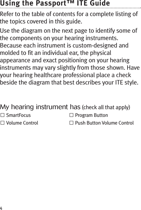 4Using the Passport™ ITE GuideRefer to the table of contents for a complete listing ofthe topics covered in this guide.Use the diagram on the next page to identify some ofthe components on your hearing instruments.Because each instrument is custom-designed andmolded to fit an individual ear, the physicalappearance and exact positioning on your hearinginstruments may vary slightly from those shown. Haveyour hearing healthcare professional place a checkbeside the diagram that best describes your ITE style.My hearing instrument has (check all that apply)SmartFocus Program ButtonVolume Control Push Button Volume Control