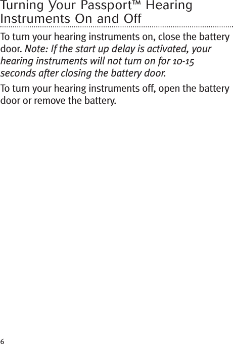 6Turning Your Passport™ HearingInstruments On and OffTo turn your hearing instruments on, close the batterydoor. Note: If the start up delay is activated, yourhearing instruments will not turn on for 10-15seconds after closing the battery door.To turn your hearing instruments off, open the batterydoor or remove the battery.