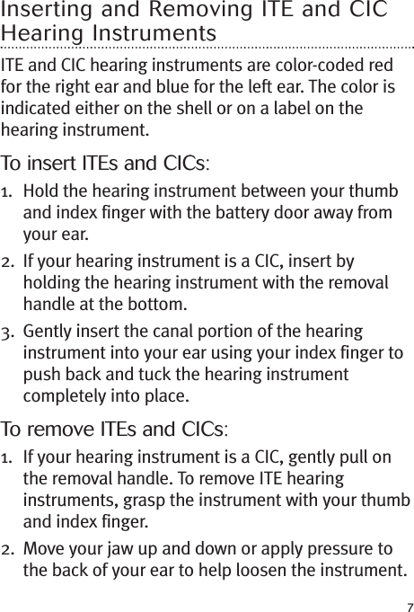 7Inserting and Removing ITE and CICHearing InstrumentsITE and CIC hearing instruments are color-coded redfor the right ear and blue for the left ear. The color isindicated either on the shell or on a label on thehearing instrument.To insert ITEs and CICs:1. Hold the hearing instrument between your thumband index finger with the battery door away fromyour ear.2. If your hearing instrument is a CIC, insert byholding the hearing instrument with the removalhandle at the bottom.3. Gently insert the canal portion of the hearinginstrument into your ear using your index finger topush back and tuck the hearing instrumentcompletely into place.To remove ITEs and CICs:1. If your hearing instrument is a CIC, gently pull onthe removal handle. To remove ITE hearinginstruments, grasp the instrument with your thumband index finger.2. Move your jaw up and down or apply pressure tothe back of your ear to help loosen the instrument.