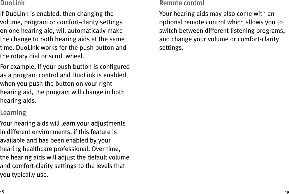 Remote controlYour hearing aids may also come with anoptional remote control which allows you toswitch between different listening programs,and change your volume or comfort-claritysettings.DuoLinkIf DuoLink is enabled, then changing thevolume, program or comfort-clarity settingson one hearing aid, will automatically makethe change to both hearing aids at the sametime. DuoLink works for the push button andthe rotary dial or scroll wheel.For example, if your push button is configuredas a program control and DuoLink is enabled,when you push the button on your righthearing aid, the program will change in bothhearing aids.LearningYour hearing aids will learn your adjustmentsin different environments, if this feature isavailable and has been enabled by yourhearing healthcare professional. Over time,the hearing aids will adjust the default volumeand comfort-clarity settings to the levels thatyou typically use.18 19