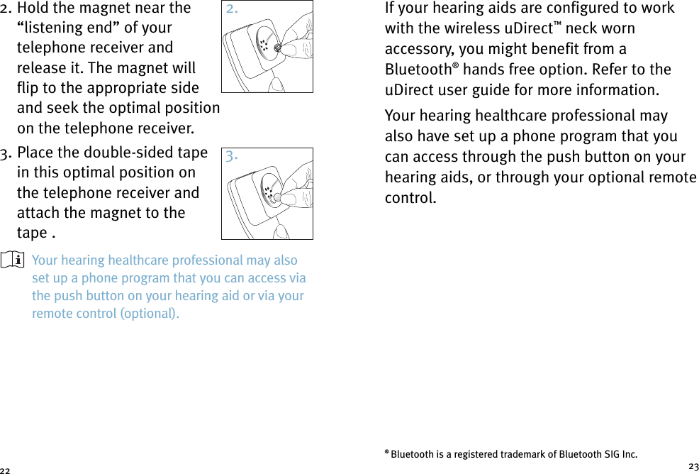 If your hearing aids are configured to workwith the wireless uDirect™neck wornaccessory, you might benefit from aBluetooth®hands free option. Refer to theuDirect user guide for more information.Your hearing healthcare professional mayalso have set up a phone program that youcan access through the push button on yourhearing aids, or through your optional remotecontrol.2. Hold the magnet near the“listening end” of yourtelephone receiver andrelease it. The magnet willflip to the appropriate sideand seek the optimal positionon the telephone receiver.3. Place the double-sided tapein this optimal position onthe telephone receiver andattach the magnet to thetape .Your hearing healthcare professional may alsoset up a phone program that you can access viathe push button on your hearing aid or via yourremote control (optional).22 23®Bluetooth is a registered trademark of Bluetooth SIG Inc.2.3.