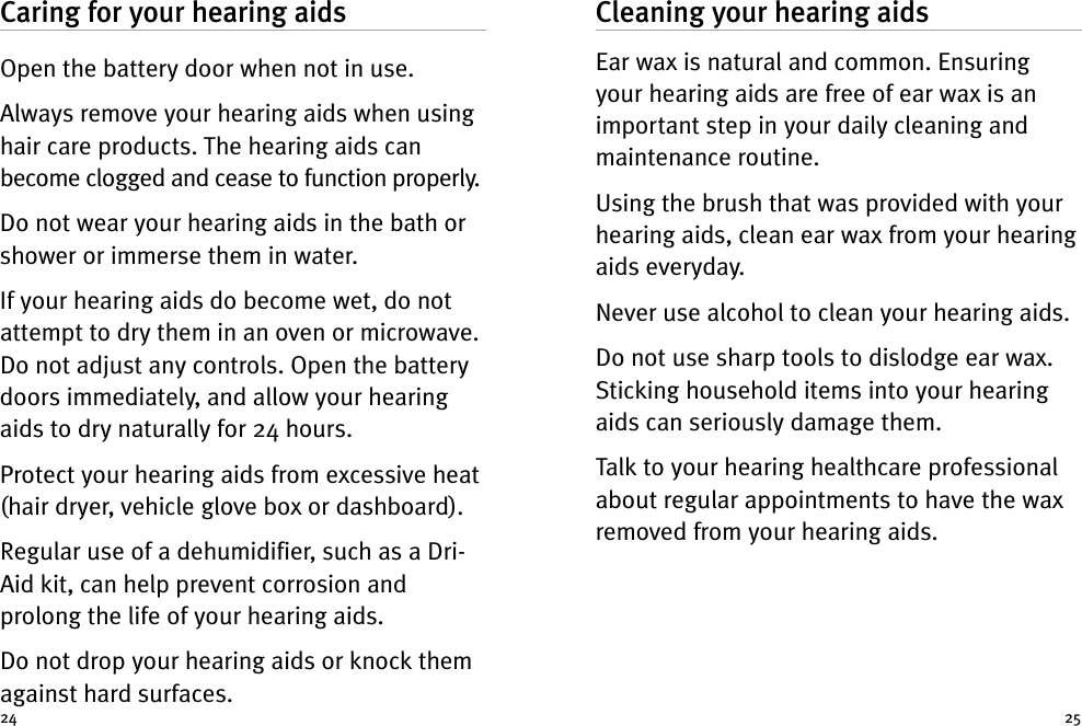 Cleaning your hearing aidsEar wax is natural and common. Ensuringyour hearing aids are free of ear wax is animportant step in your daily cleaning andmaintenance routine.Using the brush that was provided with yourhearing aids, clean ear wax from your hearingaids everyday.Never use alcohol to clean your hearing aids.Do not use sharp tools to dislodge ear wax.Sticking household items into your hearingaids can seriously damage them.Talk to your hearing healthcare professionalabout regular appointments to have the waxremoved from your hearing aids.Caring for your hearing aidsOpen the battery door when not in use.Always remove your hearing aids when usinghair care products. The hearing aids canbecome clogged and cease to function properly.Do not wear your hearing aids in the bath orshower or immerse them in water.If your hearing aids do become wet, do notattempt to dry them in an oven or microwave.Do not adjust any controls. Open the batterydoors immediately, and allow your hearingaids to dry naturally for 24 hours.Protect your hearing aids from excessive heat(hair dryer, vehicle glove box or dashboard).Regular use of a dehumidifier, such as a Dri-Aid kit, can help prevent corrosion andprolong the life of your hearing aids.Do not drop your hearing aids or knock themagainst hard surfaces.24 25