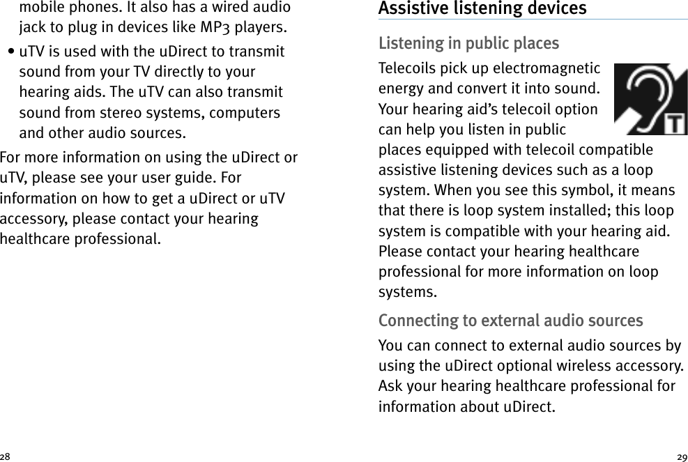 2928mobile phones. It also has a wired audiojack to plug in devices like MP3 players.• uTV is used with the uDirect to transmitsound from your TV directly to yourhearing aids. The uTV can also transmitsound from stereo systems, computersand other audio sources.For more information on using the uDirect oruTV, please see your user guide. Forinformation on how to get a uDirect or uTVaccessory, please contact your hearinghealthcare professional.Assistive listening devicesListening in public placesTelecoils pick up electromagneticenergy and convert it into sound.Your hearing aid’s telecoil optioncan help you listen in publicplaces equipped with telecoil compatibleassistive listening devices such as a loopsystem. When you see this symbol, it meansthat there is loop system installed; this loopsystem is compatible with your hearing aid.Please contact your hearing healthcareprofessional for more information on loopsystems.Connecting to external audio sourcesYou can connect to external audio sources byusing the uDirect optional wireless accessory.Ask your hearing healthcare professional forinformation about uDirect.