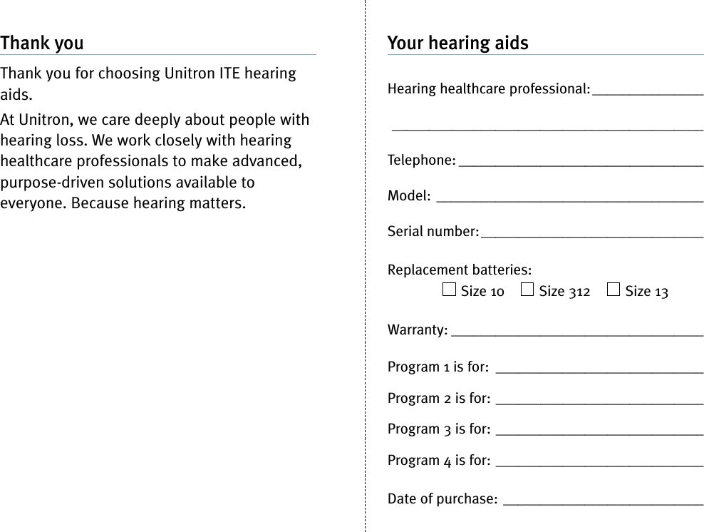 Your hearing aidsHearing healthcare professional:_________________________________________________________Telephone: _________________________________Model: ____________________________________Serial number:______________________________Replacement batteries:Size 10 Size 312 Size 13Warranty: __________________________________Program 1 is for: ____________________________Program 2 is for: ____________________________Program 3 is for: ____________________________Program 4 is for: ____________________________Date of purchase: ___________________________Thank youThank you for choosing Unitron ITE hearingaids.At Unitron, we care deeply about people withhearing loss. We work closely with hearinghealthcare professionals to make advanced,purpose-driven solutions available toeveryone. Because hearing matters.