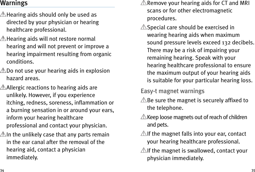 Remove your hearing aids for CT and MRIscans or for other electromagneticprocedures.Special care should be exercised inwearing hearing aids when maximumsound pressure levels exceed 132 decibels.There may be a risk of impairing yourremaining hearing. Speak with yourhearing healthcare professional to ensurethe maximum output of your hearing aidsis suitable for your particular hearing loss.Easy-t magnet warningsBe sure the magnet is securely affixed tothe telephone.Keep loose magnets out of reach of childrenand pets.If the magnet falls into your ear, contactyour hearing healthcare professional.If the magnet is swallowed, contact yourphysician immediately.WarningsHearing aids should only be used asdirected by your physician or hearinghealthcare professional.Hearing aids will not restore normalhearing and will not prevent or improve ahearing impairment resulting from organicconditions.Do not use your hearing aids in explosionhazard areas.Allergic reactions to hearing aids areunlikely. However, if you experienceitching, redness, soreness, inflammation ora burning sensation in or around your ears,inform your hearing healthcareprofessional and contact your physician.In the unlikely case that any parts remainin the ear canal after the removal of thehearing aid, contact a physicianimmediately.34 35