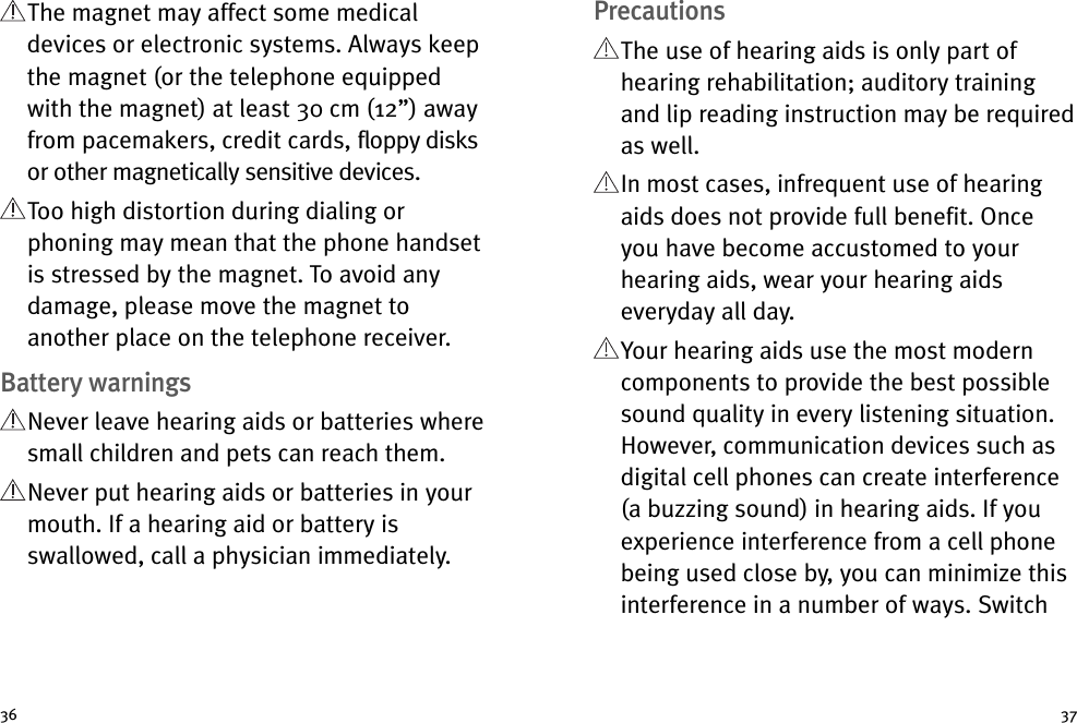 PrecautionsThe use of hearing aids is only part ofhearing rehabilitation; auditory trainingand lip reading instruction may be requiredas well.In most cases, infrequent use of hearingaids does not provide full benefit. Onceyou have become accustomed to yourhearing aids, wear your hearing aidseveryday all day.Your hearing aids use the most moderncomponents to provide the best possiblesound quality in every listening situation.However, communication devices such asdigital cell phones can create interference(a buzzing sound) in hearing aids. If youexperience interference from a cell phonebeing used close by, you can minimize thisinterference in a number of ways. SwitchThe magnet may affect some medicaldevices or electronic systems. Always keepthe magnet (or the telephone equippedwith the magnet) at least 30 cm (12”) awayfrom pacemakers, credit cards, floppy disksor other magnetically sensitive devices.Too high distortion during dialing orphoning may mean that the phone handsetis stressed by the magnet. To avoid anydamage, please move the magnet toanother place on the telephone receiver.Battery warningsNever leave hearing aids or batteries wheresmall children and pets can reach them.Never put hearing aids or batteries in yourmouth. If a hearing aid or battery isswallowed, call a physician immediately.36 37