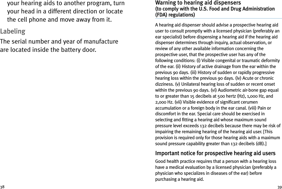 Warning to hearing aid dispensers(to comply with the U.S. Food and Drug Administration(FDA) regulations)A hearing aid dispenser should advise a prospective hearing aiduser to consult promptly with a licensed physician (preferably anear specialist) before dispensing a hearing aid if the hearing aiddispenser determines through inquiry, actual observation, orreview of any other available information concerning theprospective user, that the prospective user has any of thefollowing conditions: (i) Visible congenital or traumatic deformityof the ear. (ii) History of active drainage from the ear within theprevious 90 days. (iii) History of sudden or rapidly progressivehearing loss within the previous 90 days. (iv) Acute or chronicdizziness. (v) Unilateral hearing loss of sudden or recent onsetwithin the previous 90 days. (vi) Audiometric air-bone gap equalto or greater than 15 decibels at 500 hertz (Hz), 1,000 Hz, and2,000 Hz. (vii) Visible evidence of significant cerumenaccumulation or a foreign body in the ear canal. (viii) Pain ordiscomfort in the ear. Special care should be exercised inselecting and fitting a hearing aid whose maximum soundpressure level exceeds 132 decibels because there may be risk ofimpairing the remaining hearing of the hearing aid user. [Thisprovision is required only for those hearing aids with a maximumsound pressure capability greater than 132 decibels (dB).]Important notice for prospective hearing aid usersGood health practice requires that a person with a hearing losshave a medical evaluation by a licensed physician (preferably aphysician who specializes in diseases of the ear) beforepurchasing a hearing aid.your hearing aids to another program, turnyour head in a different direction or locatethe cell phone and move away from it.LabelingThe serial number and year of manufactureare located inside the battery door.38 39