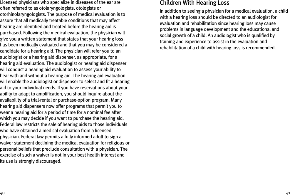 Children With Hearing LossIn addition to seeing a physician for a medical evaluation, a childwith a hearing loss should be directed to an audiologist forevaluation and rehabilitation since hearing loss may causeproblems in language development and the educational andsocial growth of a child. An audiologist who is qualified bytraining and experience to assist in the evaluation andrehabilitation of a child with hearing loss is recommended.Licensed physicians who specialize in diseases of the ear areoften referred to as otolaryngologists, otologists orotorhinolaryngologists. The purpose of medical evaluation is toassure that all medically treatable conditions that may affecthearing are identified and treated before the hearing aid ispurchased. Following the medical evaluation, the physician willgive you a written statement that states that your hearing losshas been medically evaluated and that you may be considered acandidate for a hearing aid. The physician will refer you to anaudiologist or a hearing aid dispenser, as appropriate, for ahearing aid evaluation. The audiologist or hearing aid dispenserwill conduct a hearing aid evaluation to assess your ability tohear with and without a hearing aid. The hearing aid evaluationwill enable the audiologist or dispenser to select and fit a hearingaid to your individual needs. If you have reservations about yourability to adapt to amplification, you should inquire about theavailability of a trial-rental or purchase-option program. Manyhearing aid dispensers now offer programs that permit you towear a hearing aid for a period of time for a nominal fee afterwhich you may decide if you want to purchase the hearing aid.Federal law restricts the sale of hearing aids to those individualswho have obtained a medical evaluation from a licensedphysician. Federal law permits a fully informed adult to sign awaiver statement declining the medical evaluation for religious orpersonal beliefs that preclude consultation with a physician. Theexercise of such a waiver is not in your best health interest andits use is strongly discouraged.40 41