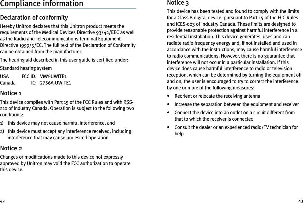 Notice 3This device has been tested and found to comply with the limitsfor a Class B digital device, pursuant to Part 15 of the FCC Rulesand ICES-003 of Industry Canada. These limits are designed toprovide reasonable protection against harmful interference in aresidential installation. This device generates, uses and canradiate radio frequency energy and, if not installed and used inaccordance with the instructions, may cause harmful interferenceto radio communications. However, there is no guarantee thatinterference will not occur in a particular installation. If thisdevice does cause harmful interference to radio or televisionreception, which can be determined by turning the equipment offand on, the user is encouraged to try to correct the interferenceby one or more of the following measures:• Reorient or relocate the receiving antenna• Increase the separation between the equipment and receiver• Connect the device into an outlet on a circuit different fromthat to which the receiver is connected• Consult the dealer or an experienced radio/TV technician forhelpCompliance informationDeclaration of conformityHereby Unitron declares that this Unitron product meets therequirements of the Medical Devices Directive 93/42/EEC as wellas the Radio and Telecommunications Terminal EquipmentDirective 1999/5/EC. The full text of the Declaration of Conformitycan be obtained from the manufacturer.The hearing aid described in this user guide is certified under:Standard hearing systemUSA FCC ID: VMY-UWITE1Canada IC: 2756A-UWITE1Notice 1This device complies with Part 15 of the FCC Rules and with RSS-210 of Industry Canada. Operation is subject to the following twoconditions:1) this device may not cause harmful interference, and2) this device must accept any interference received, includinginterference that may cause undesired operation.Notice 2Changes or modifications made to this device not expresslyapproved by Unitron may void the FCC authorization to operatethis device.42 43