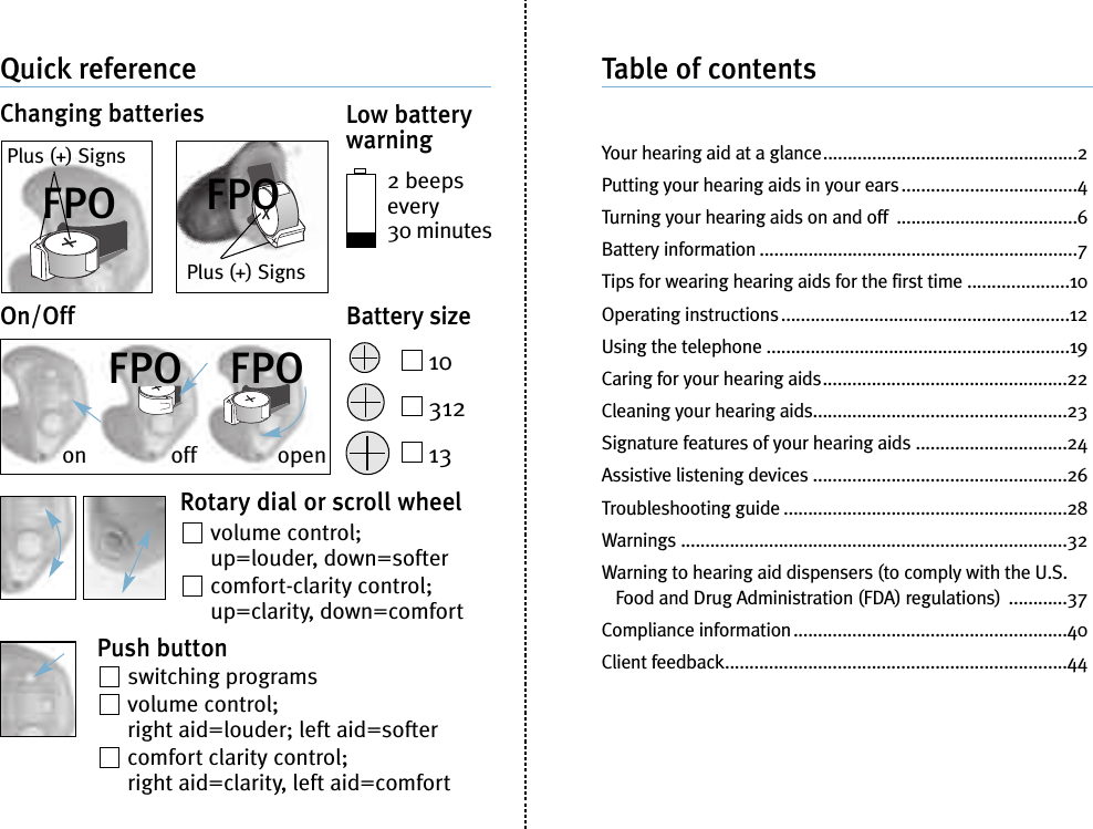 Quick referenceChanging batteries Low batterywarning2 beepsevery30 minutesBattery size1031213On/OffRotary dial or scroll wheelvolume control;up=louder, down=softercomfort-clarity control;up=clarity, down=comfortPush buttonswitching programsvolume control;right aid=louder; left aid=softercomfort clarity control;right aid=clarity, left aid=comfortTable of contentsYour hearing aid at a glance....................................................2Putting your hearing aids in your ears....................................4Turning your hearing aids on and off .....................................6Battery information .................................................................7Tips for wearing hearing aids for the first time .....................10Operating instructions...........................................................12Using the telephone ..............................................................19Caring for your hearing aids..................................................22Cleaning your hearing aids....................................................23Signature features of your hearing aids ...............................24Assistive listening devices ....................................................26Troubleshooting guide ..........................................................28Warnings ...............................................................................32Warning to hearing aid dispensers (to comply with the U.S.Food and Drug Administration (FDA) regulations) ............37Compliance information........................................................40Client feedback......................................................................44Plus (+) SignsPlus (+) Signson off openFPO FPOFPO FPO