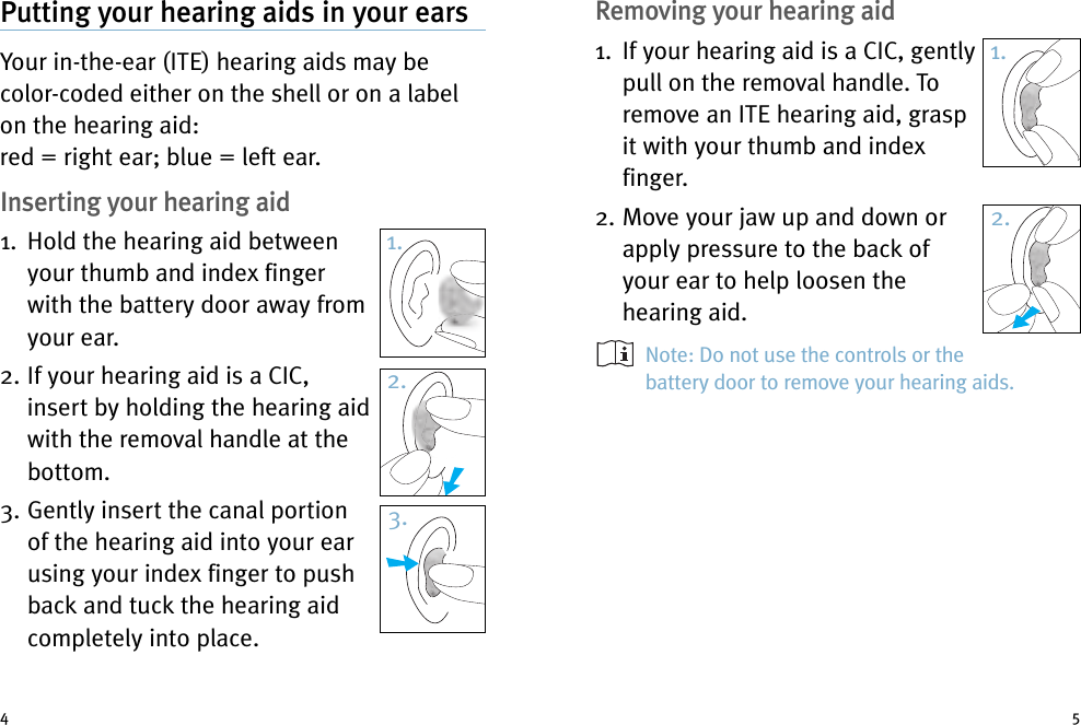 Removing your hearing aid1. If your hearing aid is a CIC, gentlypull on the removal handle. Toremove an ITE hearing aid, graspit with your thumb and indexfinger.2. Move your jaw up and down orapply pressure to the back ofyour ear to help loosen thehearing aid.Note: Do not use the controls or thebattery door to remove your hearing aids.Putting your hearing aids in your earsYour in-the-ear (ITE) hearing aids may becolor-coded either on the shell or on a labelon the hearing aid:red = right ear; blue = left ear.Inserting your hearing aid1. Hold the hearing aid betweenyour thumb and index fingerwith the battery door away fromyour ear.2. If your hearing aid is a CIC,insert by holding the hearing aidwith the removal handle at thebottom.3. Gently insert the canal portionof the hearing aid into your earusing your index finger to pushback and tuck the hearing aidcompletely into place.4 51.2.3.1.2.