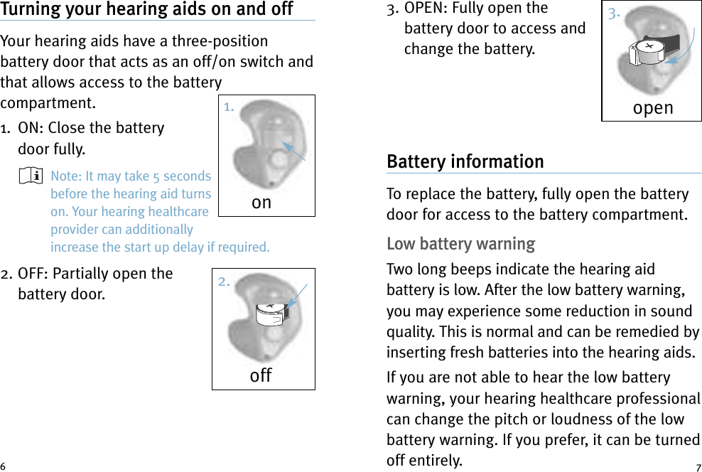 3. OPEN: Fully open thebattery door to access andchange the battery.Battery informationTo replace the battery, fully open the batterydoor for access to the battery compartment.Low battery warningTwo long beeps indicate the hearing aidbattery is low. After the low battery warning,you may experience some reduction in soundquality. This is normal and can be remedied byinserting fresh batteries into the hearing aids.If you are not able to hear the low batterywarning, your hearing healthcare professionalcan change the pitch or loudness of the lowbattery warning. If you prefer, it can be turnedoff entirely.Turning your hearing aids on and offYour hearing aids have a three-positionbattery door that acts as an off/on switch andthat allows access to the batterycompartment.1. ON: Close the batterydoor fully.Note: It may take 5 secondsbefore the hearing aid turnson. Your hearing healthcareprovider can additionallyincrease the start up delay if required.2. OFF: Partially open thebattery door.6 7onoffopen1.2.3.