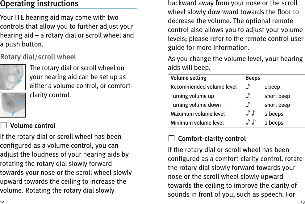 backward away from your nose or the scrollwheel slowly downward towards the floor todecrease the volume. The optional remotecontrol also allows you to adjust your volumelevels; please refer to the remote control userguide for more information.As you change the volume level, your hearingaids will beep.Comfort-clarity controlIf the rotary dial or scroll wheel has beenconfigured as a comfort-clarity control, rotatethe rotary dial slowly forward towards yournose or the scroll wheel slowly upwardtowards the ceiling to improve the clarity ofsounds in front of you, such as speech. ForOperating instructionsYour ITE hearing aid may come with twocontrols that allow you to further adjust yourhearing aid – a rotary dial or scroll wheel anda push button.Rotary dial/scroll wheelThe rotary dial or scroll wheel onyour hearing aid can be set up aseither a volume control, or comfort-clarity control.Volume controlIf the rotary dial or scroll wheel has beenconfigured as a volume control, you canadjust the loudness of your hearing aids byrotating the rotary dial slowly forwardtowards your nose or the scroll wheel slowlyupward towards the ceiling to increase thevolume. Rotating the rotary dial slowly12 13Volume setting BeepsRecommended volume level 1 beepTurning volume up short beepTurning volume down short beepMaximum volume level 2 beepsMinimum volume level 2 beeps