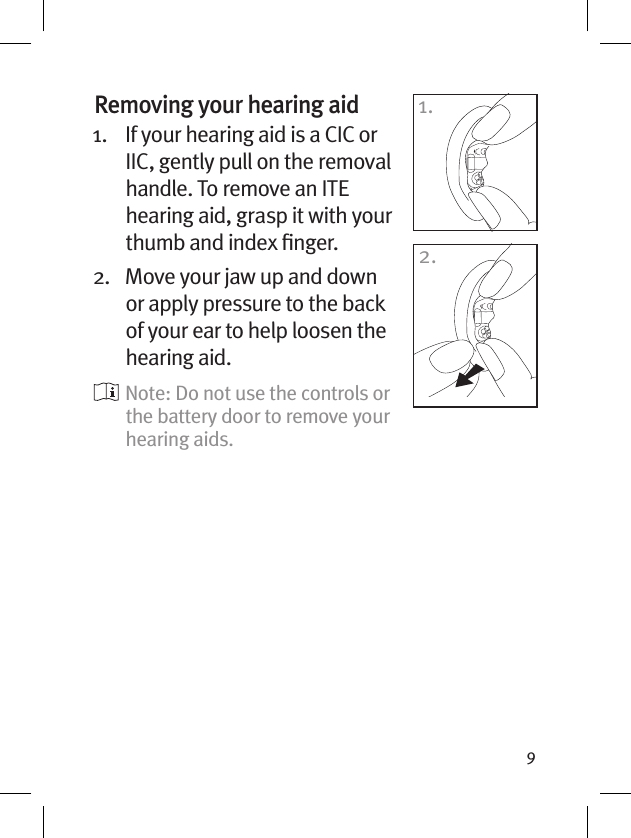 9Removing your hearing aid 1.    If your hearing aid is a CIC or IIC, gently pull on the removal handle. To remove an ITE hearing aid, grasp it with your thumb and index ﬁnger.2.    Move your jaw up and down or apply pressure to the back of your ear to help loosen the hearing aid.  Note: Do not use the controls or the battery door to remove your hearing aids.1.2.