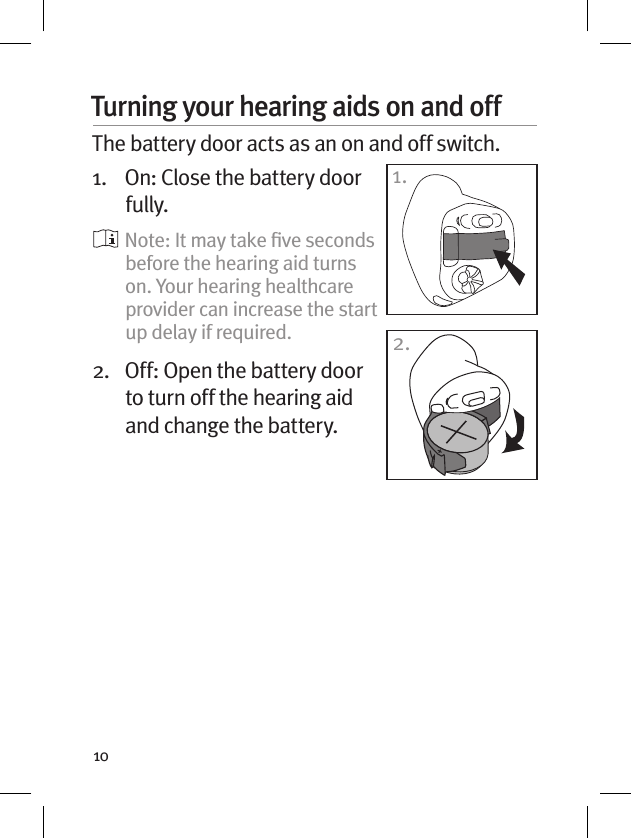 10Turning your hearing aids on and off The battery door acts as an on and off switch.1.   On: Close the battery door fully.   Note: It may take ﬁve seconds before the hearing aid turns on. Your hearing healthcare provider can increase the start up delay if required.2.   Off: Open the battery door to turn off the hearing aid and change the battery.1.2.