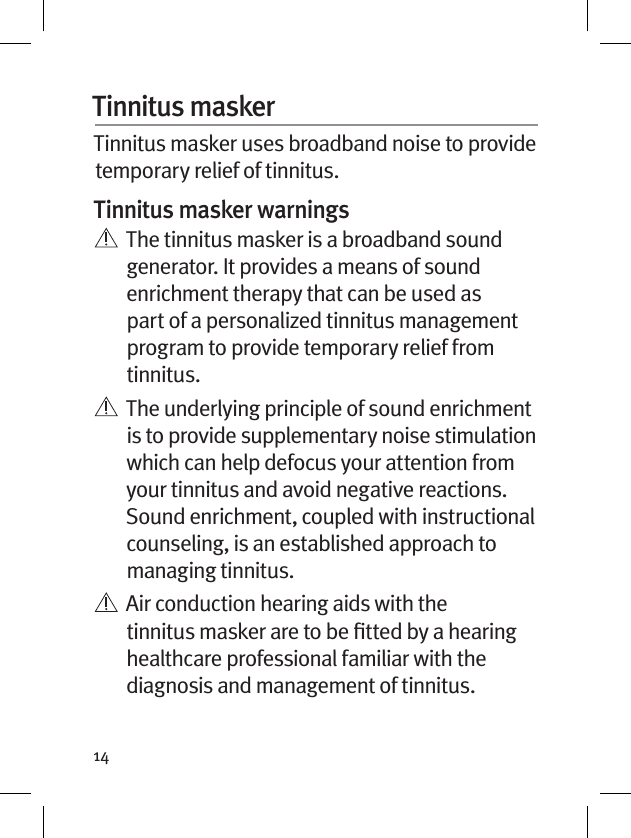 14Tinnitus masker Tinnitus masker uses broadband noise to provide temporary relief of tinnitus.Tinnitus masker warnings   The tinnitus masker is a broadband sound generator. It provides a means of sound enrichment therapy that can be used as part of a personalized tinnitus management program to provide temporary relief from tinnitus.   The underlying principle of sound enrichment is to provide supplementary noise stimulation which can help defocus your attention from your tinnitus and avoid negative reactions. Sound enrichment, coupled with instructional counseling, is an established approach to managing tinnitus.   Air conduction hearing aids with the tinnitus masker are to be ﬁtted by a hearing healthcare professional familiar with the diagnosis and management of tinnitus. 