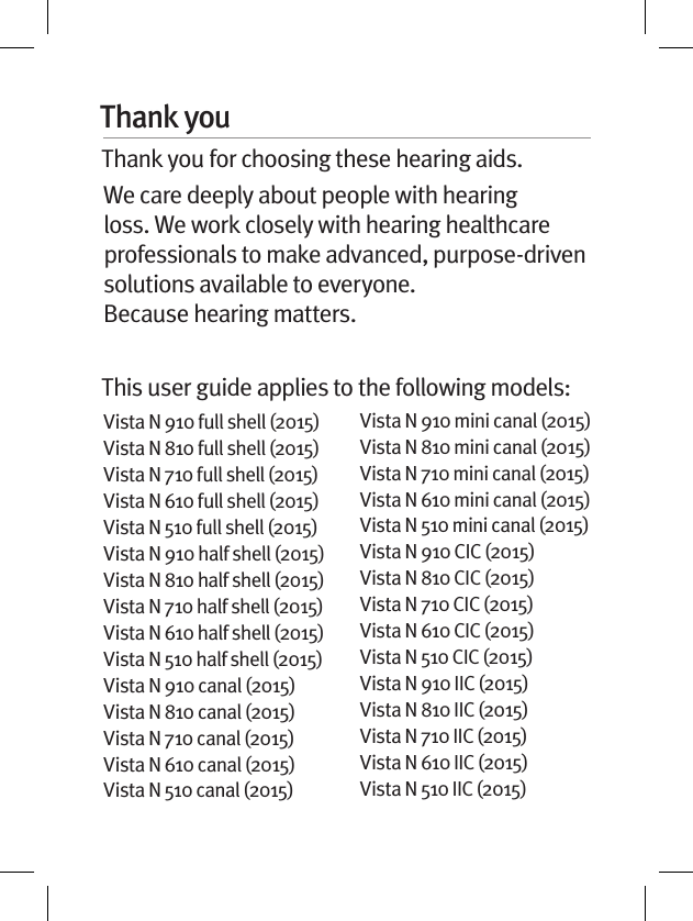 Thank youThank you for choosing these hearing aids. We care deeply about people with hearing loss. We work closely with hearing healthcare professionals to make advanced, purpose-driven solutions available to everyone.  Because hearing matters.This user guide applies to the following models:Vista N 910 full shell (2015)Vista N 810 full shell (2015)Vista N 710 full shell (2015)Vista N 610 full shell (2015)Vista N 510 full shell (2015)Vista N 910 half shell (2015)Vista N 810 half shell (2015)Vista N 710 half shell (2015)Vista N 610 half shell (2015)Vista N 510 half shell (2015)Vista N 910 canal (2015)Vista N 810 canal (2015)Vista N 710 canal (2015)Vista N 610 canal (2015)Vista N 510 canal (2015)Vista N 910 mini canal (2015)Vista N 810 mini canal (2015)Vista N 710 mini canal (2015)Vista N 610 mini canal (2015)Vista N 510 mini canal (2015)Vista N 910 CIC (2015)Vista N 810 CIC (2015)Vista N 710 CIC (2015)Vista N 610 CIC (2015)Vista N 510 CIC (2015)Vista N 910 IIC (2015)Vista N 810 IIC (2015)Vista N 710 IIC (2015)Vista N 610 IIC (2015)Vista N 510 IIC (2015)