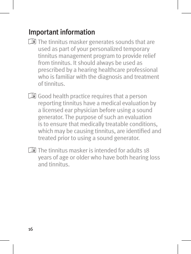 16Important information  The tinnitus masker generates sounds that are used as part of your personalized temporary tinnitus management program to provide relief from tinnitus. It should always be used as prescribed by a hearing healthcare professional who is familiar with the diagnosis and treatment of tinnitus.  Good health practice requires that a person reporting tinnitus have a medical evaluation by a licensed ear physician before using a sound generator. The purpose of such an evaluation is to ensure that medically treatable conditions, which may be causing tinnitus, are identiﬁed and treated prior to using a sound generator.  The tinnitus masker is intended for adults 18 years of age or older who have both hearing loss and tinnitus.