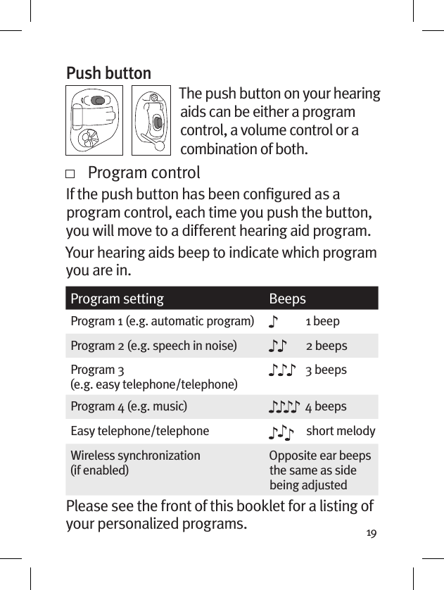 19Push buttonThe push button on your hearing aids can be either a program control, a volume control or a combination of both.   Program controlIf the push button has been conﬁgured as a program control, each time you push the button, you will move to a different hearing aid program. Your hearing aids beep to indicate which program you are in.Program setting BeepsProgram 1 (e.g. automatic program) 1 beepProgram 2 (e.g. speech in noise) 2 beepsProgram 3  (e.g. easy telephone/telephone)3 beepsProgram 4 (e.g. music) 4 beepsEasy telephone/telephone short melodyWireless synchronization  (if enabled)Opposite ear beeps the same as side being adjustedPlease see the front of this booklet for a listing of your personalized programs.