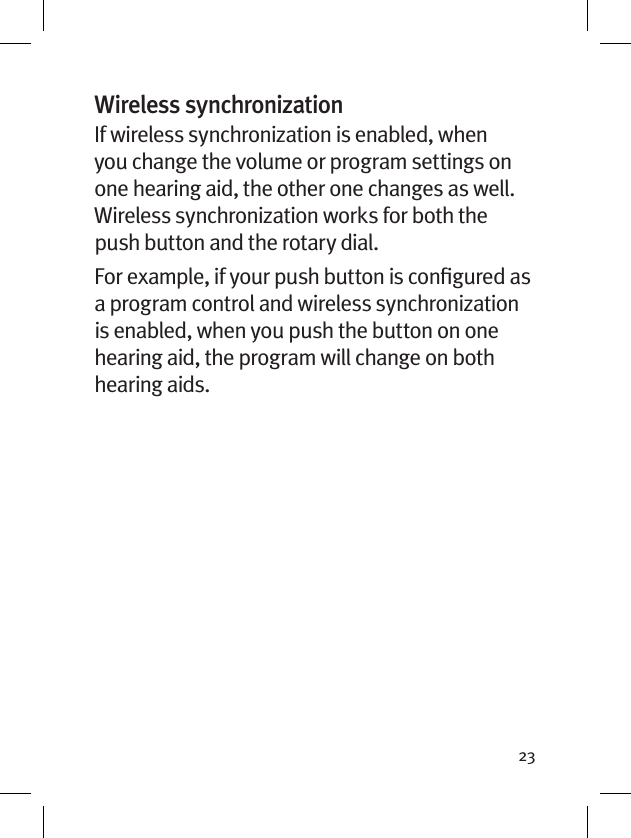 23Wireless synchronizationIf wireless synchronization is enabled, when you change the volume or program settings on one hearing aid, the other one changes as well. Wireless synchronization works for both the push button and the rotary dial.For example, if your push button is conﬁgured as a program control and wireless synchronization is enabled, when you push the button on one hearing aid, the program will change on both hearing aids.