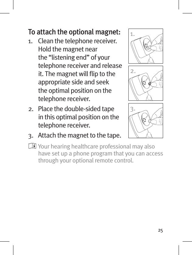 25To attach the optional magnet:1.    Clean the telephone receiver. Hold the magnet near the “listening end” of your telephone receiver and release it. The magnet will ﬂip to the appropriate side and seek the optimal position on the telephone receiver.2.    Place the double-sided tape in this optimal position on the telephone receiver. 3.  Attach the magnet to the tape.  Your hearing healthcare professional may also have set up a phone program that you can access through your optional remote control.1.2.3.