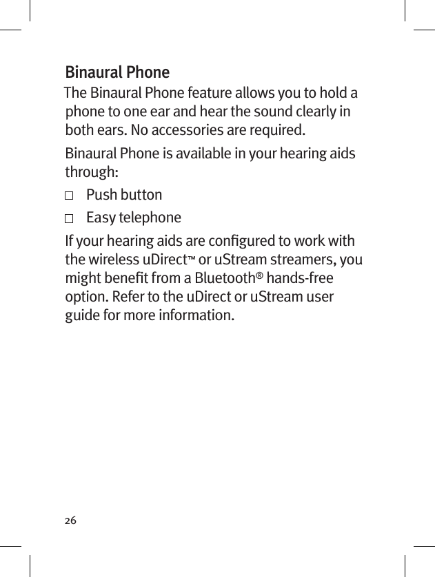 26Binaural PhoneThe Binaural Phone feature allows you to hold a phone to one ear and hear the sound clearly in both ears. No accessories are required.Binaural Phone is available in your hearing aids through:   Push button   Easy telephoneIf your hearing aids are conﬁgured to work with the wireless uDirect™ or uStream streamers, you might beneﬁt from a Bluetooth® hands-free option. Refer to the uDirect or uStream user guide for more information. 