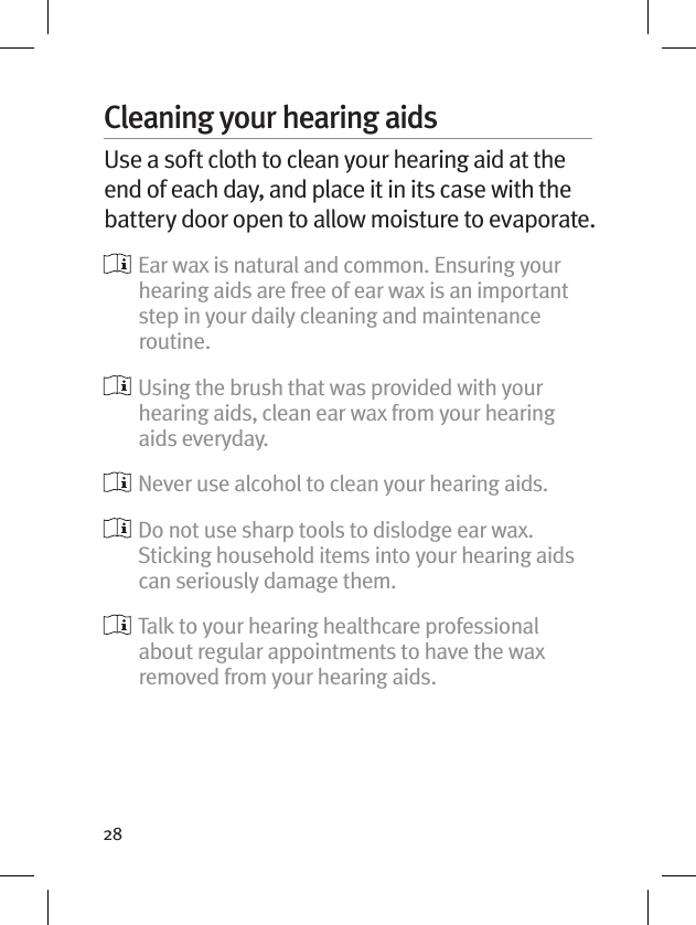 28Cleaning your hearing aidsUse a soft cloth to clean your hearing aid at the end of each day, and place it in its case with the battery door open to allow moisture to evaporate.   Ear wax is natural and common. Ensuring your hearing aids are free of ear wax is an important step in your daily cleaning and maintenance routine.  Using the brush that was provided with your hearing aids, clean ear wax from your hearing aids everyday.  Never use alcohol to clean your hearing aids.   Do not use sharp tools to dislodge ear wax. Sticking household items into your hearing aids can seriously damage them.   Talk to your hearing healthcare professional about regular appointments to have the wax removed from your hearing aids.