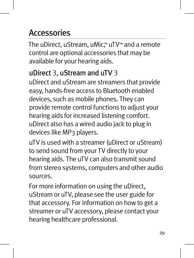 29AccessoriesThe uDirect, uStream, uMic,™ uTV™ and a remote control are optional accessories that may be available for your hearing aids. uDirect , uStream and uTV uDirect and uStream are streamers that provide easy, hands-free access to Bluetooth enabled devices, such as mobile phones. They can provide remote control functions to adjust your hearing aids for increased listening comfort. uDirect also has a wired audio jack to plug in devices like MP3 players. uTV is used with a streamer (uDirect or uStream) to send sound from your TV directly to your hearing aids. The uTV can also transmit sound from stereo systems, computers and other audio sources.For more information on using the uDirect, uStream or uTV, please see the user guide for that accessory. For information on how to get a streamer or uTV accessory, please contact your hearing healthcare professional.