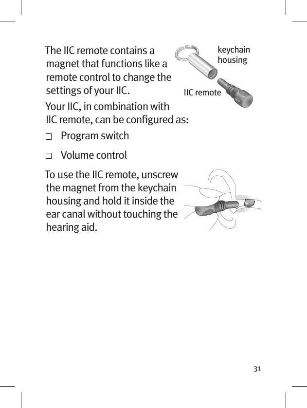 31The IIC remote contains a magnet that functions like a remote control to change the settings of your IIC.Your IIC, in combination with IIC remote, can be conﬁgured as:  Program switch   Volume control To use the IIC remote, unscrew the magnet from the keychain housing and hold it inside the ear canal without touching the hearing aid.keychain housingIIC remote