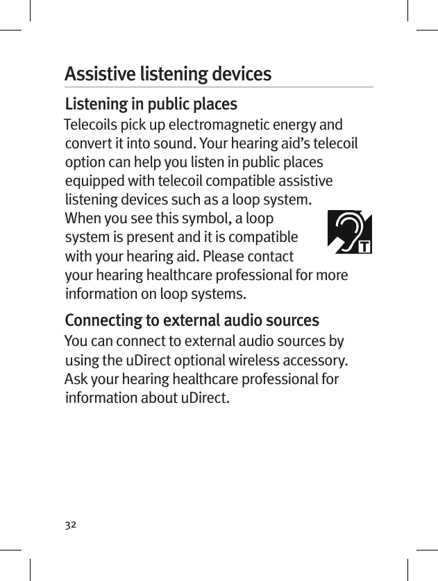 32Assistive listening devicesListening in public placesTelecoils pick up electromagnetic energy and convert it into sound. Your hearing aid’s telecoil option can help you listen in public places equipped with telecoil compatible assistive listening devices such as a loop system.  When you see this symbol, a loop system is present and it is compatible with your hearing aid. Please contact your hearing healthcare professional for more information on loop systems.Connecting to external audio sourcesYou can connect to external audio sources by using the uDirect optional wireless accessory. Ask your hearing healthcare professional for information about uDirect.