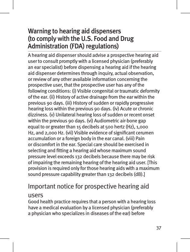 37Warning to hearing aid dispensers (to comply with the U.S. Food and Drug Administration (FDA) regulations) A hearing aid dispenser should advise a prospective hearing aid user to consult promptly with a licensed physician (preferably an ear specialist) before dispensing a hearing aid if the hearing aid dispenser determines through inquiry, actual observation, or review of any other available information concerning the prospective user, that the prospective user has any of the following conditions: (i) Visible congenital or traumatic deformity of the ear. (ii) History of active drainage from the ear within the previous 90 days. (iii) History of sudden or rapidly progressive hearing loss within the previous 90 days. (iv) Acute or chronic dizziness. (v) Unilateral hearing loss of sudden or recent onset within the previous 90 days. (vi) Audiometric air-bone gap equal to or greater than 15 decibels at 500 hertz (Hz), 1,000 Hz, and 2,000 Hz. (vii) Visible evidence of signicant cerumen accumulation or a foreign body in the ear canal. (viii) Pain or discomfort in the ear. Special care should be exercised in selecting and tting a hearing aid whose maximum sound pressure level exceeds 132 decibels because there may be risk of impairing the remaining hearing of the hearing aid user. [This provision is required only for those hearing aids with a maximum sound pressure capability greater than 132 decibels (dB).]Important notice for prospective hearing aid users Good health practice requires that a person with a hearing loss have a medical evaluation by a licensed physician (preferably a physician who specializes in diseases of the ear) before 