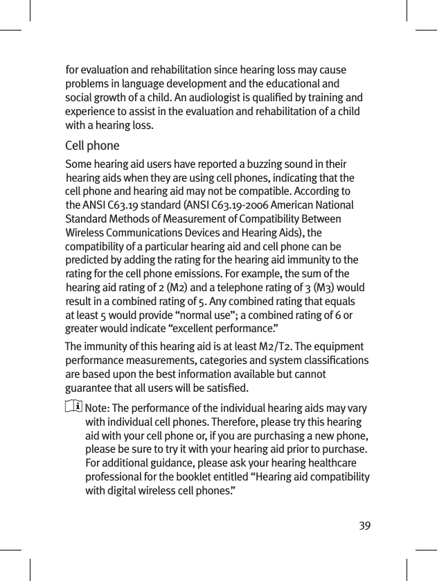 39for evaluation and rehabilitation since hearing loss may cause problems in language development and the educational and social growth of a child. An audiologist is qualiﬁed by training and experience to assist in the evaluation and rehabilitation of a child with a hearing loss.Cell phoneSome hearing aid users have reported a buzzing sound in their hearing aids when they are using cell phones, indicating that the cell phone and hearing aid may not be compatible. According to the ANSI C63.19 standard (ANSI C63.19-2006 American National Standard Methods of Measurement of Compatibility Between Wireless Communications Devices and Hearing Aids), the compatibility of a particular hearing aid and cell phone can be predicted by adding the rating for the hearing aid immunity to the rating for the cell phone emissions. For example, the sum of the hearing aid rating of 2 (M2) and a telephone rating of 3 (M3) would result in a combined rating of 5. Any combined rating that equals at least 5 would provide “normal use”; a combined rating of 6 or greater would indicate “excellent performance.”The immunity of this hearing aid is at least M2/T2. The equipment performance measurements, categories and system classiﬁcations are based upon the best information available but cannot guarantee that all users will be satisﬁed.  Note: The performance of the individual hearing aids may vary with individual cell phones. Therefore, please try this hearing aid with your cell phone or, if you are purchasing a new phone, please be sure to try it with your hearing aid prior to purchase. For additional guidance, please ask your hearing healthcare professional for the booklet entitled “Hearing aid compatibility with digital wireless cell phones.”