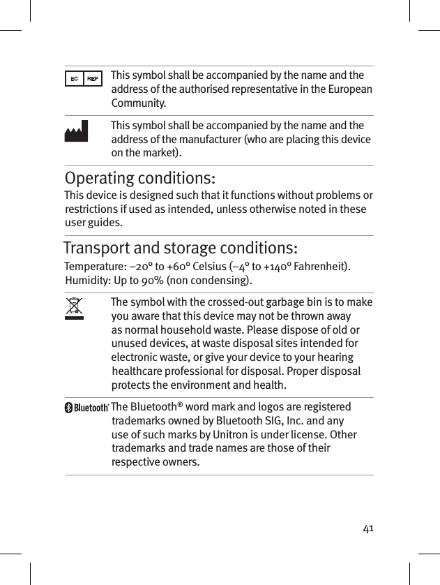 41This symbol shall be accompanied by the name and the address of the authorised representative in the European Community.This symbol shall be accompanied by the name and the address of the manufacturer (who are placing this device on the market).Operating conditions:This device is designed such that it functions without problems or restrictions if used as intended, unless otherwise noted in these user guides.Transport and storage conditions:Temperature: –20° to +60° Celsius (–4° to +140° Fahrenheit). Humidity: Up to 90% (non condensing). The symbol with the crossed-out garbage bin is to make you aware that this device may not be thrown away as normal household waste. Please dispose of old or unused devices, at waste disposal sites intended for electronic waste, or give your device to your hearing healthcare professional for disposal. Proper disposal protects the environment and health.The Bluetooth® word mark and logos are registered trademarks owned by Bluetooth SIG, Inc. and any use of such marks by Unitron is under license. Other trademarks and trade names are those of their respective owners.