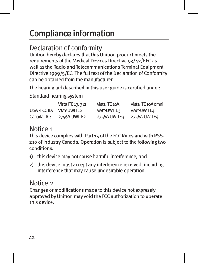 42Compliance informationDeclaration of conformityUnitron hereby declares that this Unitron product meets the requirements of the Medical Devices Directive 93/42/EEC as well as the Radio and Telecommunications Terminal Equipment Directive 1999/5/EC. The full text of the Declaration of Conformity can be obtained from the manufacturer.The hearing aid described in this user guide is certied under:Standard hearing system  Vista ITE 13, 312  Vista ITE 10A  Vista ITE 10A omni USA - FCC ID:   VMY-UWITE2  VMY-UWITE3  VMY-UWITE4 Canada - IC:   2756A-UWITE2  2756A-UWITE3  2756A-UWITE4Notice 1This device complies with Part 15 of the FCC Rules and with RSS-210 of Industry Canada. Operation is subject to the following two conditions:1)    this device may not cause harmful interference, and2)    this device must accept any interference received, including interference that may cause undesirable operation.Notice 2Changes or modications made to this device not expressly approved by Unitron may void the FCC authorization to operate this device.