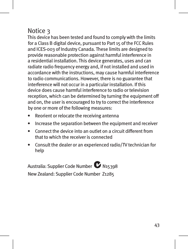 43Notice 3This device has been tested and found to comply with the limits for a Class B digital device, pursuant to Part 15 of the FCC Rules and ICES-003 of Industry Canada. These limits are designed to provide reasonable protection against harmful interference in a residential installation. This device generates, uses and can radiate radio frequency energy and, if not installed and used in accordance with the instructions, may cause harmful interference to radio communications. However, there is no guarantee that interference will not occur in a particular installation. If this device does cause harmful interference to radio or television reception, which can be determined by turning the equipment o and on, the user is encouraged to try to correct the interference by one or more of the following measures:•   Reorient or relocate the receiving antenna•   Increase the separation between the equipment and receiver•    Connect the device into an outlet on a circuit dierent from that to which the receiver is connected•    Consult the dealer or an experienced radio/TV technician for helpAustralia: Supplier Code Number   N15398New Zealand: Supplier Code Number  Z1285
