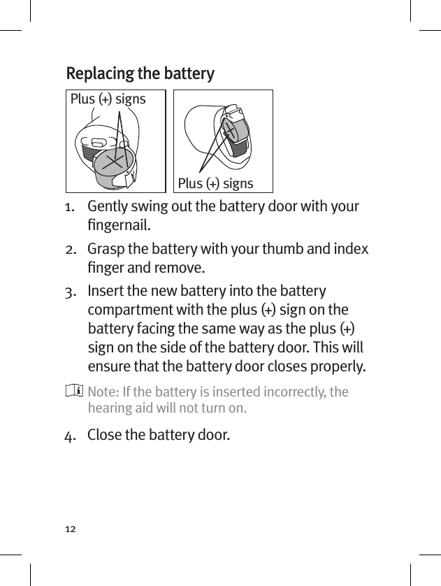 12Replacing the battery 1.   Gently swing out the battery door with your ﬁngernail. 2.   Grasp the battery with your thumb and index ﬁnger and remove.3.   Insert the new battery into the battery compartment with the plus (+) sign on the battery facing the same way as the plus (+) sign on the side of the battery door. This will ensure that the battery door closes properly.   Note: If the battery is inserted incorrectly, the hearing aid will not turn on.4.  Close the battery door.Plus (+) signsPlus (+) signs