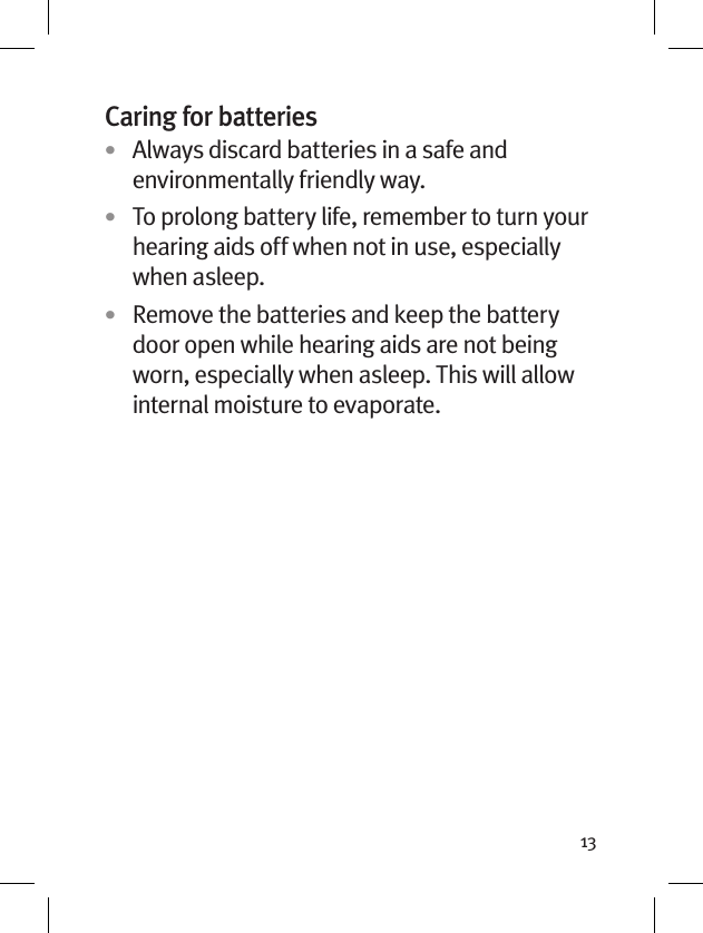 13Caring for batteries•  Always discard batteries in a safe and environmentally friendly way.•  To prolong battery life, remember to turn your hearing aids off when not in use, especially when asleep.•  Remove the batteries and keep the battery door open while hearing aids are not being worn, especially when asleep. This will allow internal moisture to evaporate.