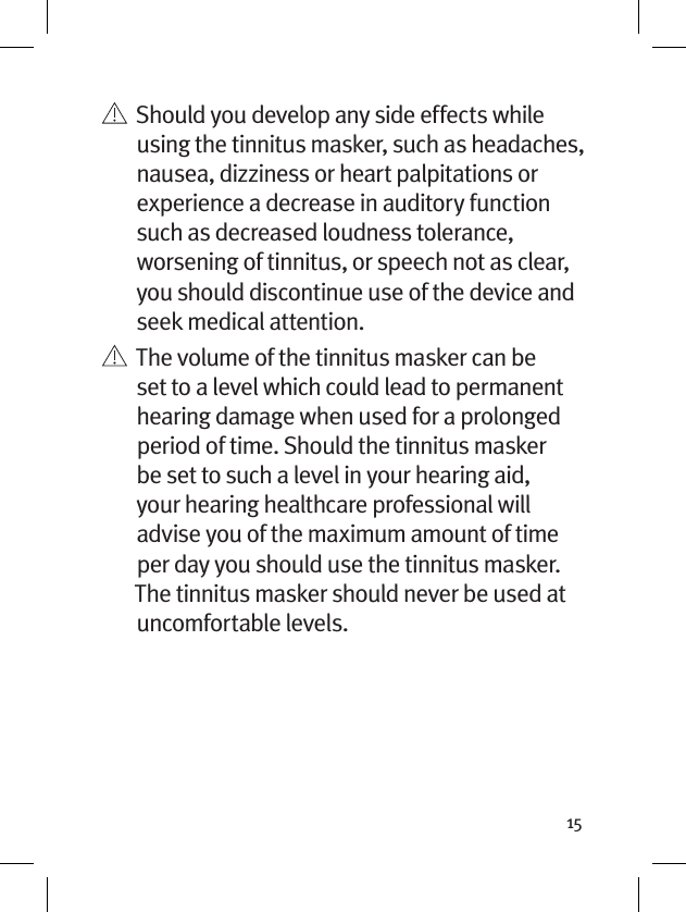 15   Should you develop any side effects while using the tinnitus masker, such as headaches, nausea, dizziness or heart palpitations or experience a decrease in auditory function such as decreased loudness tolerance, worsening of tinnitus, or speech not as clear, you should discontinue use of the device and seek medical attention.   The volume of the tinnitus masker can be set to a level which could lead to permanent hearing damage when used for a prolonged period of time. Should the tinnitus masker be set to such a level in your hearing aid, your hearing healthcare professional will advise you of the maximum amount of time per day you should use the tinnitus masker. The tinnitus masker should never be used at uncomfortable levels.