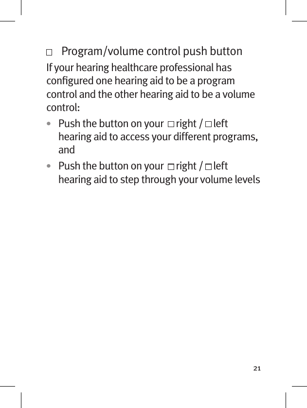 21   Program/volume control push buttonIf your hearing healthcare professional has conﬁgured one hearing aid to be a program control and the other hearing aid to be a volume control: •  Push the button on your    right /   left hearing aid to access your different programs, and•  Push the button on your    right /   left hearing aid to step through your volume levels