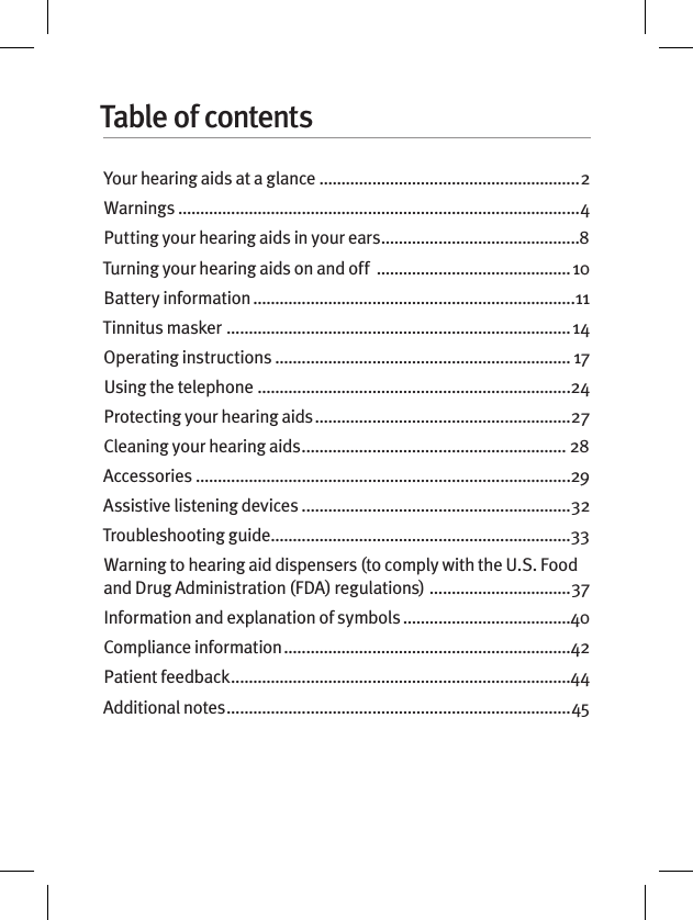 Table of contentsYour hearing aids at a glance ...........................................................2Warnings ...........................................................................................4Putting your hearing aids in your ears .............................................8Turning your hearing aids on and off  ............................................ 10Battery information .........................................................................11Tinnitus masker  .............................................................................. 14Operating instructions ................................................................... 17Using the telephone .......................................................................24Protecting your hearing aids ..........................................................27Cleaning your hearing aids ............................................................ 28Accessories .....................................................................................29Assistive listening devices .............................................................32Troubleshooting guide ....................................................................33Warning to hearing aid dispensers (to comply with the U.S. Food and Drug Administration (FDA) regulations)  ................................37Information and explanation of symbols ......................................40Compliance information .................................................................42Patient feedback .............................................................................44Additional notes ..............................................................................45