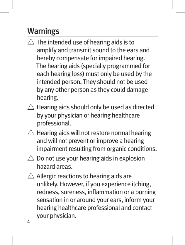 4Warnings   The intended use of hearing aids is to amplify and transmit sound to the ears and hereby compensate for impaired hearing. The hearing aids (specially programmed for each hearing loss) must only be used by the intended person. They should not be used by any other person as they could damage hearing.   Hearing aids should only be used as directed by your physician or hearing healthcare professional.    Hearing aids will not restore normal hearing and will not prevent or improve a hearing impairment resulting from organic conditions.    Do not use your hearing aids in explosion hazard areas.    Allergic reactions to hearing aids are unlikely. However, if you experience itching, redness, soreness, inﬂammation or a burning sensation in or around your ears, inform your hearing healthcare professional and contact your physician.