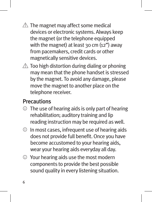 6   The magnet may affect some medical devices or electronic systems. Always keep the magnet (or the telephone equipped with the magnet) at least 30 cm (12”) away from pacemakers, credit cards or other magnetically sensitive devices.   Too high distortion during dialing or phoning may mean that the phone handset is stressed by the magnet. To avoid any damage, please move the magnet to another place on the telephone receiver.Precautions   The use of hearing aids is only part of hearing rehabilitation; auditory training and lip reading instruction may be required as well.     In most cases, infrequent use of hearing aids does not provide full beneﬁt. Once you have become accustomed to your hearing aids, wear your hearing aids everyday all day.   Your hearing aids use the most modern components to provide the best possible sound quality in every listening situation. 