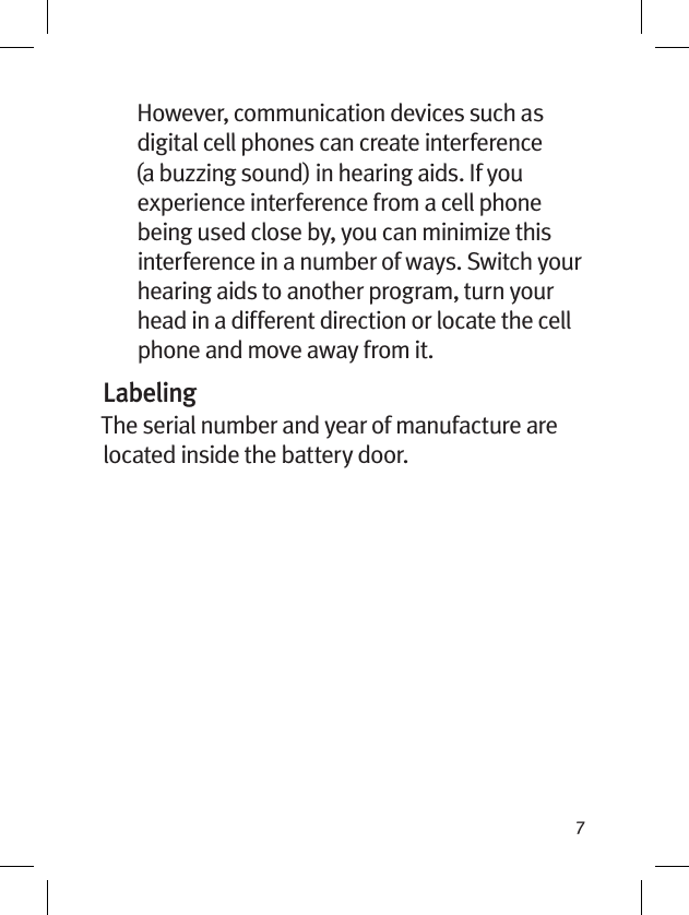 7However, communication devices such as digital cell phones can create interference (a buzzing sound) in hearing aids. If you experience interference from a cell phone being used close by, you can minimize this interference in a number of ways. Switch your hearing aids to another program, turn your head in a different direction or locate the cell phone and move away from it.LabelingThe serial number and year of manufacture are located inside the battery door.