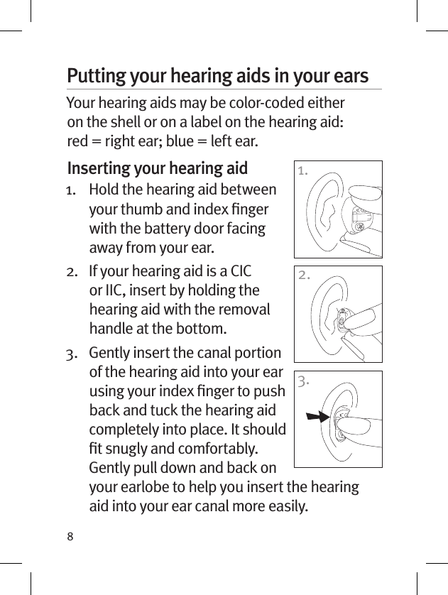 8Putting your hearing aids in your earsYour hearing aids may be color-coded either on the shell or on a label on the hearing aid: red = right ear; blue = left ear. Inserting your hearing aid1.   Hold the hearing aid between your thumb and index ﬁnger with the battery door facing away from your ear. 2.    If your hearing aid is a CIC or IIC, insert by holding the hearing aid with the removal handle at the bottom.3.    Gently insert the canal portion of the hearing aid into your ear using your index ﬁnger to push back and tuck the hearing aid completely into place. It should ﬁt snugly and comfortably. Gently pull down and back on your earlobe to help you insert the hearing aid into your ear canal more easily.1.2.3.